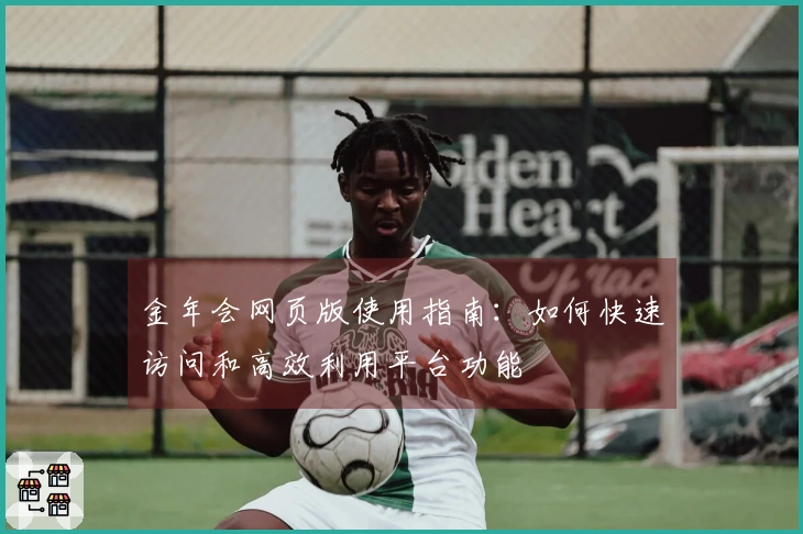 金年会网页版使用指南：如何快速访问和高效利用平台功能